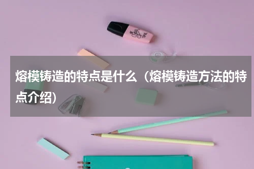 熔模铸造的特点是什么（熔模铸造方法的特点介绍）
