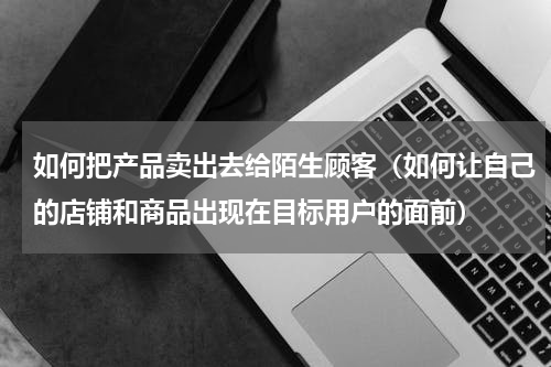 如何把产品卖出去给陌生顾客（如何让自己的店铺和商品出现在目标用户的面前）