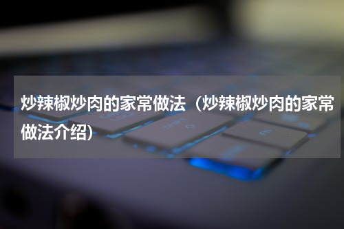 炒辣椒炒肉的家常做法（炒辣椒炒肉的家常做法介绍）
