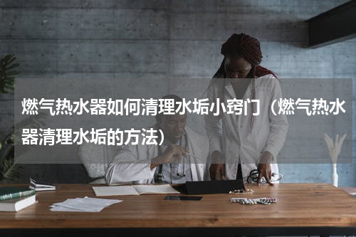 燃气热水器如何清理水垢小窍门（燃气热水器清理水垢的方法）