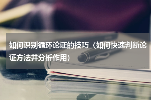 如何识别循环论证的技巧（如何快速判断论证方法并分析作用）