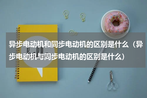 异步电动机和同步电动机的区别是什么（异步电动机与同步电动机的区别是什么）