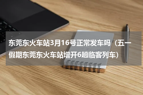 东莞东火车站3月16号正常发车吗（五一假期东莞东火车站增开6趟临客列车）