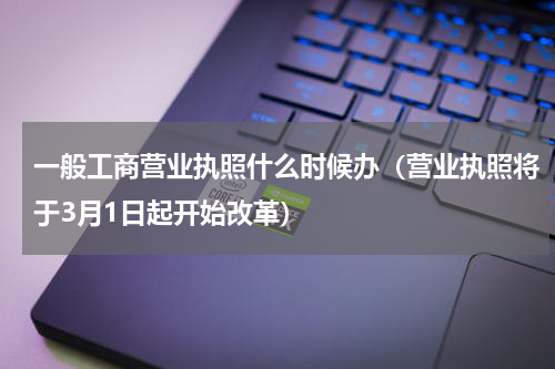 一般工商营业执照什么时候办（营业执照将于3月1日起开始改革）