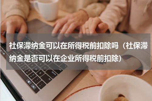 社保滞纳金可以在所得税前扣除吗（社保滞纳金是否可以在企业所得税前扣除）