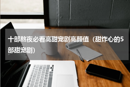 十部熬夜必看高甜宠剧高颜值（甜炸心的5部甜宠剧）
