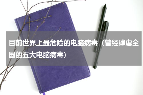 目前世界上最危险的电脑病毒（曾经肆虐全国的五大电脑病毒）