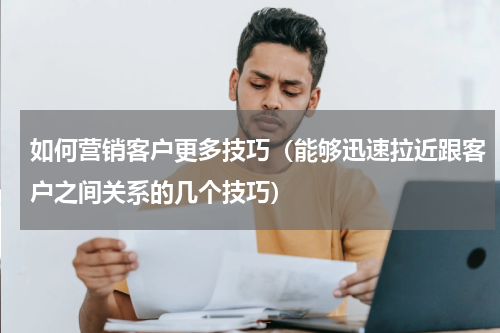如何营销客户更多技巧（能够迅速拉近跟客户之间关系的几个技巧）