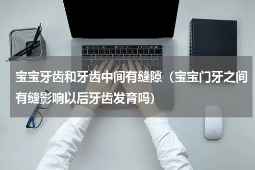 宝宝牙齿和牙齿中间有缝隙（宝宝门牙之间有缝影响以后牙齿发育吗）