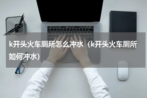 k开头火车厕所怎么冲水（k开头火车厕所如何冲水）