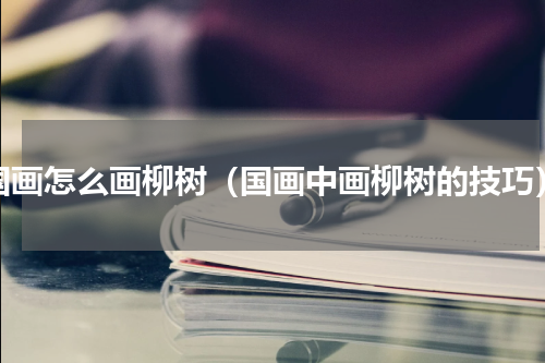 国画怎么画柳树（国画中画柳树的技巧）