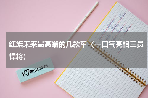 红旗未来最高端的几款车（一口气亮相三员悍将）