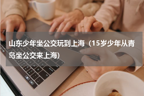 山东少年坐公交玩到上海（15岁少年从青岛坐公交来上海）