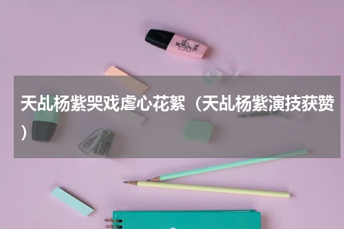 天乩杨紫哭戏虐心花絮（天乩杨紫演技获赞）