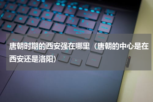 唐朝时期的西安强在哪里（唐朝的中心是在西安还是洛阳）