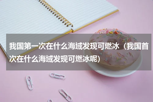 我国第一次在什么海域发现可燃冰（我国首次在什么海域发现可燃冰呢）