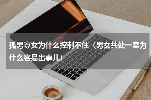 孤男寡女为什么控制不住（男女共处一室为什么容易出事儿）