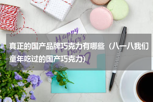 真正的国产品牌巧克力有哪些（八一八我们童年吃过的国产巧克力）