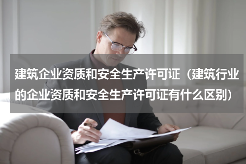 建筑企业资质和安全生产许可证（建筑行业的企业资质和安全生产许可证有什么区别）