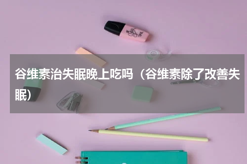 谷维素治失眠晚上吃吗（谷维素除了改善失眠）