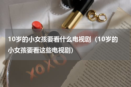 10岁的小女孩要看什么电视剧（10岁的小女孩要看这些电视剧）