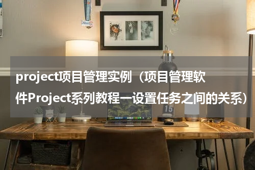project项目管理实例（项目管理软件Project系列教程一设置任务之间的关系）