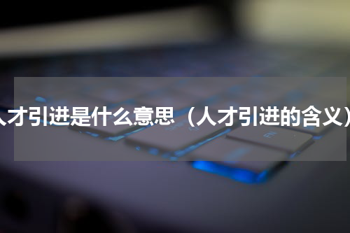 人才引进是什么意思（人才引进的含义）