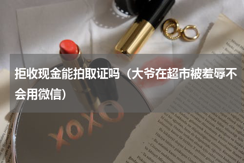 拒收现金能拍取证吗（大爷在超市被羞辱不会用微信）