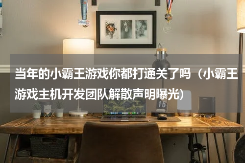 当年的小霸王游戏你都打通关了吗（小霸王游戏主机开发团队解散声明曝光）