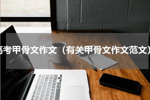 高考甲骨文作文（有关甲骨文作文范文）
