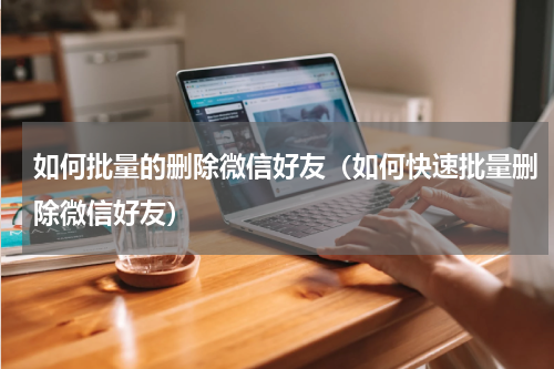 如何批量的删除微信好友（如何快速批量删除微信好友）