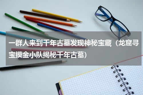 一群人来到千年古墓发现神秘宝藏（龙窟寻宝摸金小队揭秘千年古墓）