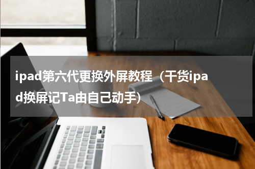 ipad第六代更换外屏教程（干货ipad换屏记Ta由自己动手）