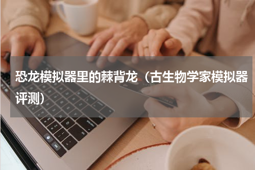 恐龙模拟器里的棘背龙（古生物学家模拟器评测）