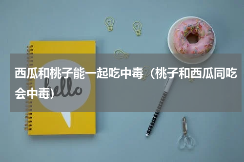 西瓜和桃子能一起吃中毒（桃子和西瓜同吃会中毒）