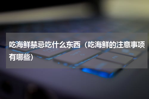 吃海鲜禁忌吃什么东西（吃海鲜的注意事项有哪些）