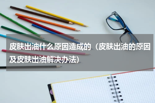 皮肤出油什么原因造成的（皮肤出油的原因及皮肤出油解决办法）