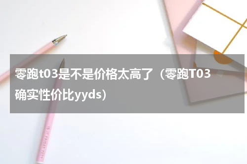 零跑t03是不是价格太高了（零跑T03确实性价比yyds）