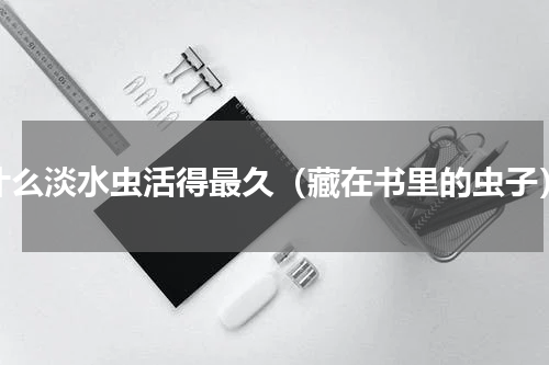 什么淡水虫活得最久（藏在书里的虫子）