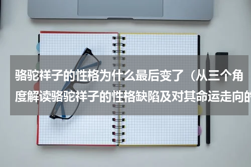 骆驼祥子的性格为什么最后变了（从三个角度解读骆驼祥子的性格缺陷及对其命运走向的思考）