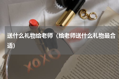 送什么礼物给老师（给老师送什么礼物最合适）