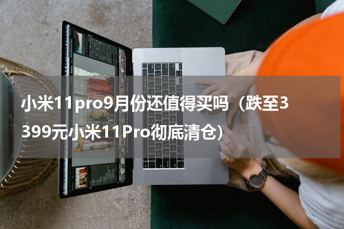 小米11pro9月份还值得买吗（跌至3399元小米11Pro彻底清仓）