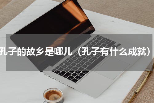 孔子的故乡是哪儿（孔子有什么成就）