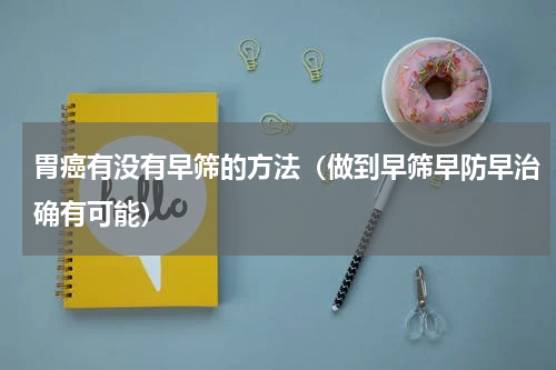 胃癌有没有早筛的方法（做到早筛早防早治确有可能）