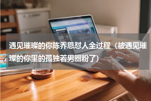 遇见璀璨的你陈乔恩怼人全过程（被遇见璀璨的你里的孤独若男圈粉了）