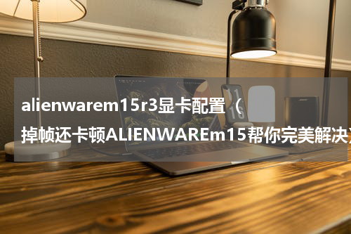 alienwarem15r3显卡配置（掉帧还卡顿ALIENWAREm15帮你完美解决）