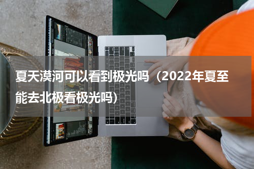 夏天漠河可以看到极光吗（2022年夏至能去北极看极光吗）