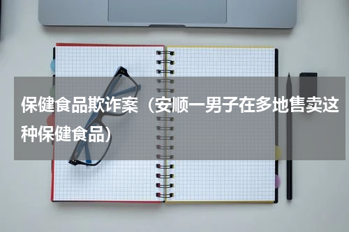 保健食品欺诈案（安顺一男子在多地售卖这种保健食品）