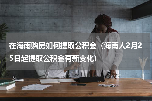 在海南购房如何提取公积金（海南人2月25日起提取公积金有新变化）