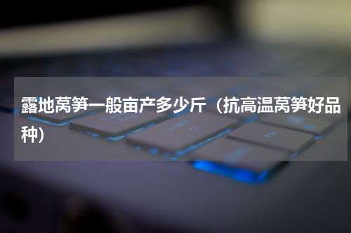 露地莴笋一般亩产多少斤（抗高温莴笋好品种）